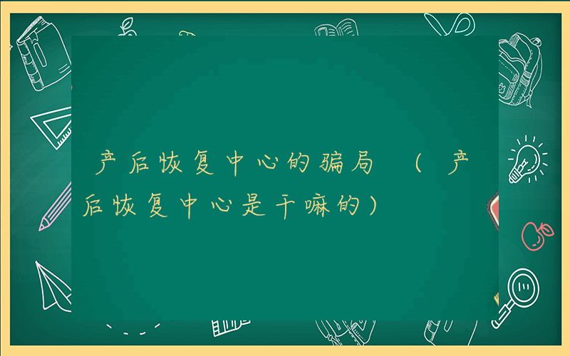 产后恢复中心的骗局 (产后恢复中心是干嘛的)